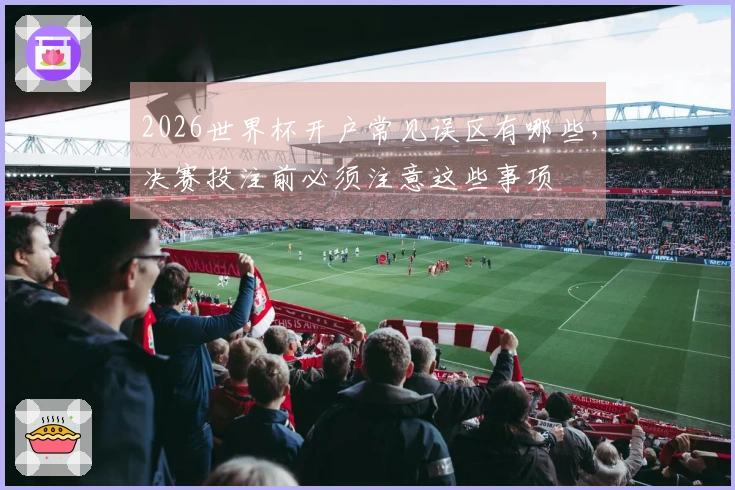 2026世界杯开户常见误区有哪些，决赛投注前必须注意这些事项